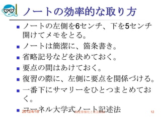 ノートの効率的な取り方
   ノートの左側を6センチ、下を5センチ
    開けてメモをとる。
   ノートは簡潔に、箇条書き。
   省略記号などを決めておく。
   要点の間はあけておく。
   復習の際に、左側に要点を関係づける。
   一番下にサマリーをひとつまとめてお
    く。
   コーネル大学式ノート記述法
    2012/4/18 高度情報化と社会生活 12
 