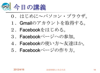 今日の講義
０．はじめに～パソコン・ブラウザ。
１．Gmailのアカウントを取得する。
２．Facebookをはじめる。
３．Facebookページへの参加。
４．Facebookの使い方～友達ほか。
５．Facebookページの作り方。


2012/4/18   高度情報化と社会生活   14
 