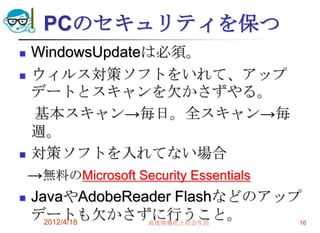 PCのセキュリティを保つ
 WindowsUpdateは必須。
 ウィルス対策ソフトをいれて、アップ
  デートとスキャンを欠かさずやる。
  基本スキャン→毎日。全スキャン→毎
  週。
 対策ソフトを入れてない場合

 →無料のMicrosoft Security Essentials
 JavaやAdobeReader Flashなどのアップ
  デートも欠かさずに行うこと。
    2012/4/18   高度情報化と社会生活         16
 