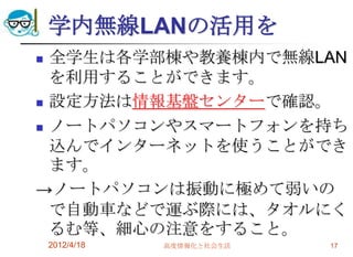 学内無線LANの活用を
 全学生は各学部棟や教養棟内で無線LAN
  を利用することができます。
 設定方法は情報基盤センターで確認。

 ノートパソコンやスマートフォンを持ち

  込んでインターネットを使うことができ
  ます。
→ノートパソコンは振動に極めて弱いの
  で自動車などで運ぶ際には、タオルにく
  るむ等、細心の注意をすること。
    2012/4/18   高度情報化と社会生活   17
 