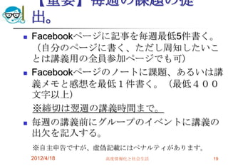 【重要】毎週の課題の提
    出。
   Facebookページに記事を毎週最低5件書く。
    （自分のページに書く、ただし周知したいこ
    とは講義用の全員参加ページでも可）
   Facebookページのノートに課題、あるいは講
    義メモと感想を最低１件書く。（最低４００
    文字以上）
    ※締切は翌週の講義時間まで。
   毎週の講義前にグループのイベントに講義の
    出欠を記入する。
    ※自主申告ですが、虚偽記載にはペナルティがあります。
    2012/4/18   高度情報化と社会生活       19
 