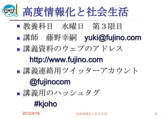 高度情報化と社会生活
   教養科目 水曜日 第３限目
   講師 藤野幸嗣 yuki@fujino.com
   講義資料のウェブのアドレス
     http://www.fujino.com
   講義連絡用ツイッターアカウント
     @fujinocom
   講義用のハッシュタグ
      #kjoho
    2012/4/18   高度情報化と社会生活    2
 
