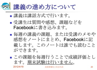 講義の進め方について
   講義は講話方式で行います。
   受講生は質問や感想、課題などを
    Facebookに書き込みます。
   毎週の講義の課題、または受講のメモや
    感想をノートにまとめ、Facebookに記
    載します。このノートは誰でも読むこと
    ができます。
   この課題を毎週行うことで成績評価とし
    ます。期末試験は行いません。
    2012/4/18   高度情報化と社会生活   20
 