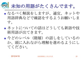 未知の用語がたくさんでます。
   なるべく解説をしますが、適宜、ネットや
    用語辞典などで確認をするようお願いしま
    す。
   ネットについての話はどうしても新語や技
    術用語が出てきます。
   今どのレベル（階層）の話しをしているの
    か、頭に入れながら理解を進めるようにし
    てください。

     2012/4/18   高度情報化と社会生活   21
 