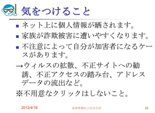 気をつけること
 ネット上に個人情報が晒されます。
 家族が詐欺被害に遭いやすくなります。

 不注意によって自分が加害者になるケー
  スがあります。
→ウィルスの拡散、不正サイトへの勧
  誘、不正アクセスの踏み台、アドレス
  データの流出など。
※不用意なクリックはしないこと。
    2012/4/18   高度情報化と社会生活   22
 