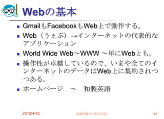 Webの基本
   GmailもFacebookもWeb上で動作する。
   Web（うぇぶ）→インターネットの代表的な
    アプリケーション
   World Wide Web～WWW ～単にWebとも。
   操作性が卓越しているので、いまや全てのイ
    ンターネットのデータはWeb上に集約されつ
    つある。
   ホームページ ～ 和製英語


    2012/4/18   高度情報化と社会生活     24
 