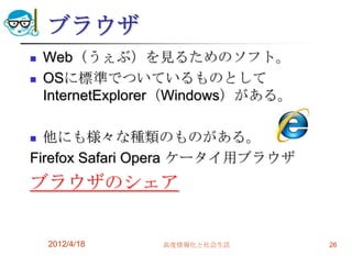 ブラウザ
   Web（うぇぶ）を見るためのソフト。
   OSに標準でついているものとして
    InternetExplorer（Windows）がある。

 他にも様々な種類のものがある。
Firefox Safari Opera ケータイ用ブラウザ
ブラウザのシェア


    2012/4/18    高度情報化と社会生活         26
 