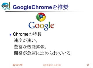 GoogleChromeを推奨



   Chromeの特長
    速度が速い。
    豊富な機能拡張。
    開発が急速に進められている。

    2012/4/18   高度情報化と社会生活   27
 