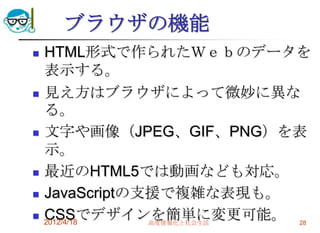 ブラウザの機能
   HTML形式で作られたＷｅｂのデータを
    表示する。
   見え方はブラウザによって微妙に異な
    る。
   文字や画像（JPEG、GIF、PNG）を表
    示。
   最近のHTML5では動画なども対応。
   JavaScriptの支援で複雑な表現も。
   CSSでデザインを簡単に変更可能。 28
    2012/4/18   高度情報化と社会生活
 