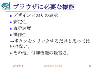 ブラウザに必要な機能
 デザインどおりの表示
 安定性

 表示速度

 操作性

→ボタンをクリックするだけと思っては
いけない。
 その他、付加機能の豊富さ。



    2012/4/18   高度情報化と社会生活   29
 