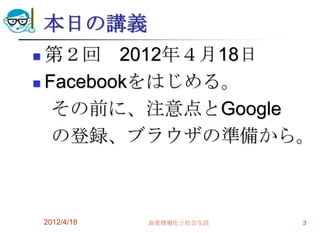 本日の講義
 第２回 2012年４月18日
 Facebookをはじめる。

   その前に、注意点とGoogle
   の登録、ブラウザの準備から。



    2012/4/18   高度情報化と社会生活   3
 
