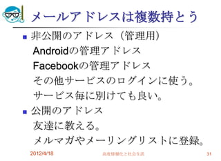 メールアドレスは複数持とう
   非公開のアドレス（管理用）
    Androidの管理アドレス
    Facebookの管理アドレス
    その他サービスのログインに使う。
    サービス毎に別けても良い。
   公開のアドレス
    友達に教える。
    メルマガやメーリングリストに登録。
    2012/4/18   高度情報化と社会生活   31
 