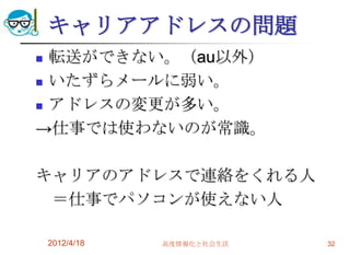 キャリアアドレスの問題
 転送ができない。（au以外）
 いたずらメールに弱い。

 アドレスの変更が多い。

→仕事では使わないのが常識。

キャリアのアドレスで連絡をくれる人
 ＝仕事でパソコンが使えない人

    2012/4/18   高度情報化と社会生活   32
 