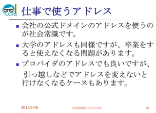 仕事で使うアドレス
   会社の公式ドメインのアドレスを使うの
    が社会常識です。
   大学のアドレスも同様ですが、卒業をす
    ると使えなくなる問題があります。
   プロバイダのアドレスでも良いですが、
    引っ越しなどでアドレスを変えないと
    行けなくなるケースもあります。


    2012/4/18   高度情報化と社会生活   33
 