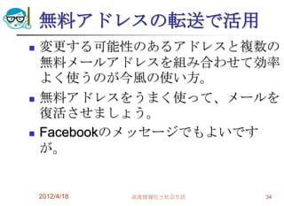 無料アドレスの転送で活用
   変更する可能性のあるアドレスと複数の
    無料メールアドレスを組み合わせて効率
    よく使うのが今風の使い方。
   無料アドレスをうまく使って、メールを
    復活させましょう。
   Facebookのメッセージでもよいです
    が。


    2012/4/18   高度情報化と社会生活   34
 