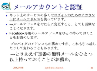 メールアカウントと認証
   ネット上のサービスの多くはログインのためのアカウン
    トにメールアドレスを使っています。
   →メールアドレスをやたらに変更すると、とても面倒な
    ことになります。
   Facebook専用のメールアドレスをひとつ持っておくこ
    とをお薦めします。
    プロバイダのアドレスもお薦めですが、これも引っ越し
    たりして変わることもあります。
    →とりあえず定番の無料メールをひとつ
    以上持っておくことがお薦め。
     2012/4/18   高度情報化と社会生活   36
 