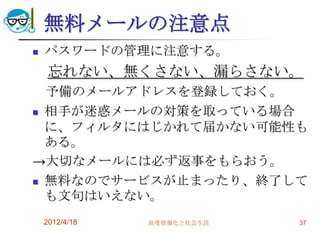 無料メールの注意点
   パスワードの管理に注意する。
    忘れない、無くさない、漏らさない。
  予備のメールアドレスを登録しておく。
 相手が迷惑メールの対策を取っている場合
  に、フィルタにはじかれて届かない可能性も
  ある。
→大切なメールには必ず返事をもらおう。
 無料なのでサービスが止まったり、終了して
  も文句はいえない。
    2012/4/18   高度情報化と社会生活   37
 