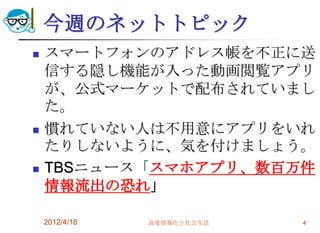 今週のネットトピック
   スマートフォンのアドレス帳を不正に送
    信する隠し機能が入った動画閲覧アプリ
    が、公式マーケットで配布されていまし
    た。
   慣れていない人は不用意にアプリをいれ
    たりしないように、気を付けましょう。
   TBSニュース「スマホアプリ、数百万件
    情報流出の恐れ」

    2012/4/18   高度情報化と社会生活   4
 