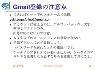 Gmail登録の注意点
 できればローマ字のフルネームで取得。
yukitsugu.fujino@gmail.com
 アカウントに使えるのは、アルファベットの小文字・
  数字とピリオドのみ。
  記号は使えないので注意。
 ６文字以下のメールアドレスは登録できない。

 予備アドレスは必ず登録しよう。

  →パスワードを忘れたときの確認用です。
  ケータイのアドレスでかまいませんが、ケータイのア
  ドレスを変更したら必ずこちらも変更しておくこと。

    2012/4/18   高度情報化と社会生活   43
 