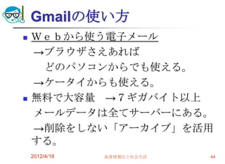 Gmailの使い方
   Ｗｅｂから使う電子メール
    →ブラウザさえあれば
     どのパソコンからでも使える。
    →ケータイからも使える。
   無料で大容量 →７ギガバイト以上
    メールデータは全てサーバーにある。
    →削除をしない「アーカイブ」を活用
    する。
    2012/4/18   高度情報化と社会生活   44
 