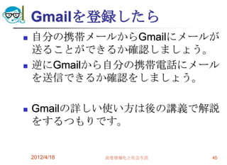 Gmailを登録したら
   自分の携帯メールからGmailにメールが
    送ることができるか確認しましょう。
   逆にGmailから自分の携帯電話にメール
    を送信できるか確認をしましょう。

   Gmailの詳しい使い方は後の講義で解説
    をするつもりです。


    2012/4/18   高度情報化と社会生活   45
 