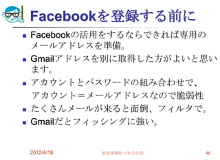 Facebookを登録する前に
   Facebookの活用をするならできれば専用の
    メールアドレスを準備。
   Gmailアドレスを別に取得した方がよいと思い
    ます。
   アカウントとパスワードの組み合わせで、
    アカウント＝メールアドレスなので脆弱性
   たくさんメールが来ると面倒、フィルタで。
   Gmailだとフィッシングに強い。


    2012/4/18   高度情報化と社会生活   46
 