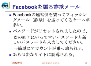 Facebookを騙る詐欺メール
   Facebookの運営側を装ってフィッシン
    グメール（詐欺）を送ってくるケースが
    多い。
   パスワードがリセットされましたので、
    次の画面にいって古いパスワードと新
    しいパスワードを入力してください。
    →簡単にアカウントが乗っ取られる。
   あるは変なサイトに誘導される。
    2012/4/18   高度情報化と社会生活   47
 