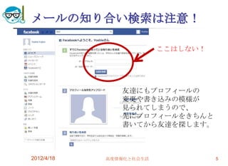 メールの知り合い検索は注意！

                         ここはしない！




               友達にもプロフィールの
               変更や書き込みの模様が
               見られてしまうので、
               先にプロフィールをきちんと
               書いてから友達を探します。



2012/4/18   高度情報化と社会生活             5
 