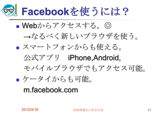 Facebookを使うには？
   Webからアクセスする。◎
    →なるべく新しいブラウザを使う。
   スマートフォンからも使える。
    公式アプリ iPhone,Android,
    モバイルブラウザでもアクセス可能。
   ケータイからも可能。
    m.facebook.com

    2012/4/18   高度情報化と社会生活   51
 