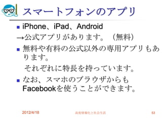 スマートフォンのアプリ
 iPhone、iPad、Android
→公式アプリがあります。（無料）
 無料や有料の公式以外の専用アプリもあ
  ります。
   それぞれに特長を持っています。
 なお、スマホのブラウザからも
  Facebookを使うことができます。

    2012/4/18   高度情報化と社会生活   53
 