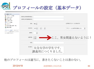 プロフィールの設定（基本データ）




                      ここ、男女間違えないように！


                大分大学の学生です。
               講義用につくりました。

他のプロフィールは適当に、書きたくないことは書かない。
   2012/4/18      高度情報化と社会生活      60
 