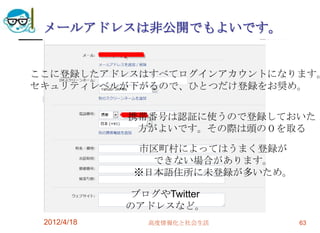 メールアドレスは非公開でもよいです。


ここに登録したアドレスはすべてログインアカウントになります。
セキュリティレベルが下がるので、ひとつだけ登録をお奨め。


             携帯番号は認証に使うので登録しておいた
              方がよいです。その際は頭の０を取る

               市区町村によってはうまく登録が
                できない場合があります。
              ※日本語住所に未登録が多いため。

              ブログやTwitter
             のアドレスなど。
 2012/4/18      高度情報化と社会生活       63
 
