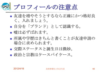 プロフィールの注意点
   友達を増やそうとするなら正確にかつ格好良
    く、入れましょう。
   自分を「ブランド」として認識する。
   嘘は必ずばれます。
   所属や学歴はきちんと書くことが友達申請の
    場合に求められます。
   交際ステータスと誕生日は微妙。
   政治と宗教はケースバイケース。


    2012/4/18   高度情報化と社会生活   65
 