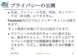 プライバシーの公開
 名前、プロフィール写真、性別、ネットワー
  クは「非公開」にできません。
Facebook内だけでなくインターネットに公開さ
れます。
ネット検索の対象にするかは設定できます。
 プロフィールの自分のウォールに表示され

  る、発言やコメント、アクティビティはプラ
  イバシーの設定で公開範囲を制御することが
  できます。ただし、原則公開した方が無難で
  す。
    2012/4/18   高度情報化と社会生活   67
 
