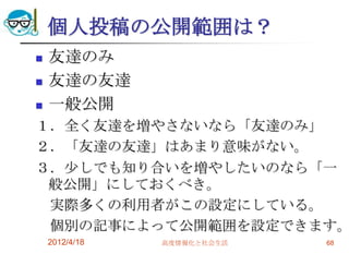 個人投稿の公開範囲は？
   友達のみ
   友達の友達
   一般公開
１．全く友達を増やさないなら「友達のみ」
２．「友達の友達」はあまり意味がない。
３．尐しでも知り合いを増やしたいのなら「一
 般公開」にしておくべき。
 実際多くの利用者がこの設定にしている。
 個別の記事によって公開範囲を設定できます。
    2012/4/18   高度情報化と社会生活   68
 