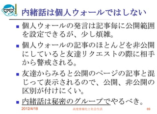 内緒話は個人ウォールではしない
   個人ウォールの発言は記事毎に公開範囲
    を設定できるが、尐し煩雑。
   個人ウォールの記事のほとんどを非公開
    にしていると友達リクエストの際に相手
    から警戒される。
   友達からみると公開のページの記事と混
    じって表示されるので、公開、非公開の
    区別が付けにくい。
   内緒話は秘密のグループでやるべき。
    2012/4/18   高度情報化と社会生活   69
 