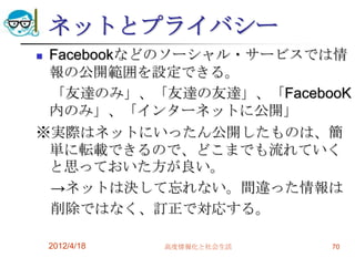 ネットとプライバシー
Facebookなどのソーシャル・サービスでは情
 報の公開範囲を設定できる。
 「友達のみ」、「友達の友達」、「FacebooK
 内のみ」、「インターネットに公開」
※実際はネットにいったん公開したものは、簡
 単に転載できるので、どこまでも流れていく
 と思っておいた方が良い。
 →ネットは決して忘れない。間違った情報は
 削除ではなく、訂正で対応する。

    2012/4/18   高度情報化と社会生活   70
 
