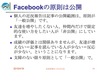 Facebookの原則は公開
   個人の近況報告は記事の公開範囲は、原則が
    「一般公開」です。
   友達を増やしたくない人、仲間内だけで限定
    的な使い方をしたい人が「非公開」にしてい
    ます。
   成績の評価とは関係ありませんが、友達が増
    えない＝記事を読んでいる人が尐ない＝反応
    が尐ない、ということになります。
   支障のない限り原則として「一般公開」で。

    2012/4/18   高度情報化と社会生活   71
 