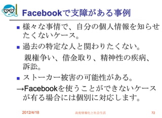 Facebookで支障がある事例
 様々な事情で、自分の個人情報を知らせ
  たくないケース。
 過去の特定な人と関わりたくない。

  親権争い、借金取り、精神性の疾病、
  訴訟。
 ストーカー被害の可能性がある。

→Facebookを使うことができないケース
  が有る場合には個別に対応します。
    2012/4/18   高度情報化と社会生活   72
 