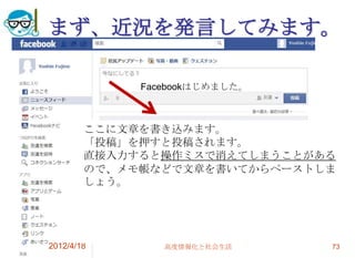 まず、近況を発言してみます。

             Facebookはじめました。



        ここに文章を書き込みます。
        「投稿」を押すと投稿されます。
        直接入力すると操作ミスで消えてしまうことがある
        ので、メモ帳などで文章を書いてからペーストしま
        しょう。




2012/4/18       高度情報化と社会生活     73
 