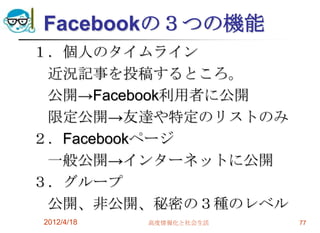 Facebookの３つの機能
１．個人のタイムライン
 近況記事を投稿するところ。
 公開→Facebook利用者に公開
 限定公開→友達や特定のリストのみ
２．Facebookページ
 一般公開→インターネットに公開
３．グループ
 公開、非公開、秘密の３種のレベル
2012/4/18   高度情報化と社会生活   77
 