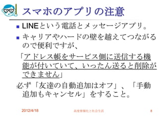 スマホのアプリの注意
 LINEという電話とメッセージアプリ。
 キャリアやハードの壁を越えてつながる
  ので便利ですが、
「アドレス帳をサービス側に送信する機
  能が付いていて、いったん送ると削除が
  できません」
必ず「友達の自動追加はオフ」、「手動
  追加もキャンセル」をすること。

    2012/4/18   高度情報化と社会生活   8
 