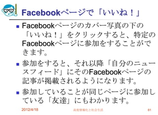 Facebookページで「いいね！」
   Facebookページのカバー写真の下の
    「いいね！」をクリックすると、特定の
    Facebookページに参加をすることがで
    きます。
   参加をすると、それ以降「自分のニュー
    スフィード」にそのFacebookページの
    記事が掲載されるようになります。
   参加していることが同じページに参加し
    ている「友達」にもわかります。
    2012/4/18   高度情報化と社会生活   81
 