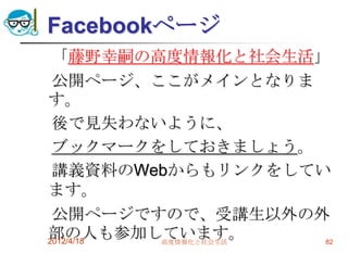 Facebookページ
 「藤野幸嗣の高度情報化と社会生活」
 公開ページ、ここがメインとなりま
す。
 後で見失わないように、
 ブックマークをしておきましょう。
 講義資料のWebからもリンクをしてい
ます。
 公開ページですので、受講生以外の外
部の人も参加しています。
2012/4/18 高度情報化と社会生活 82
 