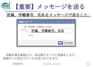 【重要】メッセージを送る
 所属、学籍番号、氏名をメッセージで送ること。



               所属、学籍番号、氏名




 登録名簿を確認の上、非公開グループに登録をします。
登録をした時点でメールが送られてきます。
   2012/4/18      高度情報化と社会生活   84
 
