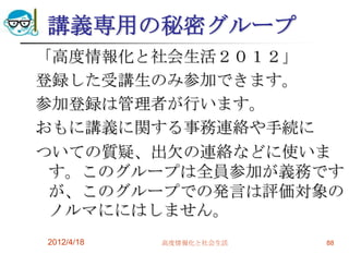 講義専用の秘密グループ
「高度情報化と社会生活２０１２」
登録した受講生のみ参加できます。
参加登録は管理者が行います。
おもに講義に関する事務連絡や手続に
ついての質疑、出欠の連絡などに使いま
 す。このグループは全員参加が義務です
 が、このグループでの発言は評価対象の
 ノルマににはしません。
2012/4/18   高度情報化と社会生活   88
 