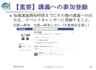【重要】講義への参加登録
   毎週講義開始時間までにその週の講義への出
    欠を、イベントカレンダーに登録すること。
    出席→参加       欠席→参加しない（欠席理由を書く）




    2012/4/18      高度情報化と社会生活   89
 