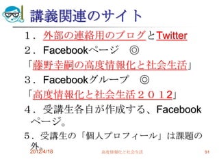 講義関連のサイト
１．外部の連絡用のブログとTwitter
２．Facebookページ ◎
「藤野幸嗣の高度情報化と社会生活」
３．Facebookグループ ◎
「高度情報化と社会生活２０１2」
４．受講生各自が作成する、Facebook
 ページ。
５．受講生の「個人プロフィール」は課題の
 外。
 2012/4/18 高度情報化と社会生活 91
 