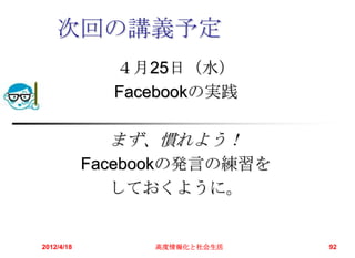 次回の講義予定
              ４月25日（水）
              Facebookの実践

              まず、慣れよう！
            Facebookの発言の練習を
               しておくように。


2012/4/18        高度情報化と社会生活   92
 