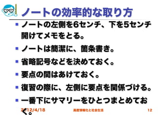ノートの効率的な取り方
   ノートの左側を6センチ、下を5センチ
    開けてメモをとる。
   ノートは簡潔に、箇条書き。
   省略記号などを決めておく。
   要点の間はあけておく。
   復習の際に、左側に要点を関係づける。
   一番下にサマリーをひとつまとめてお
    く。
    2012/4/18 高度情報化と社会生活 12
 